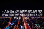 人人影视在线观看高频使用后的真实结论：适合碎片时间还是长时间观看的判断（实测）