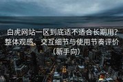 白虎网站一区到底适不适合长期用？整体观感、交互细节与使用节奏评价（新手向）