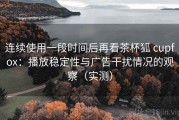 连续使用一段时间后再看茶杯狐 cupfox：播放稳定性与广告干扰情况的观察（实测）