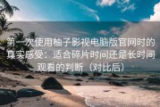 第一次使用柚子影视电脑版官网时的真实感受：适合碎片时间还是长时间观看的判断（对比后）