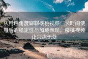 从用户角度聊聊樱桃视频：长时间使用后的稳定性与加载表现，樱桃视频让兴趣无处