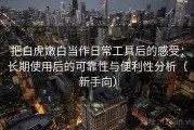 把白虎嫩白当作日常工具后的感受：长期使用后的可靠性与便利性分析（新手向）