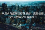 从用户角度聊聊蘑菇视频：高频使用后的习惯变化与效率提升