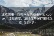 连续使用一段时间后再看茶杯狐 cupfox：加载速度、清晰度与缓存策略观察（对比后）