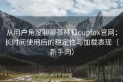 从用户角度聊聊茶杯狐cupfox官网：长时间使用后的稳定性与加载表现（新手向）