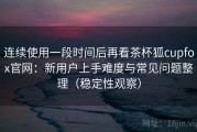 连续使用一段时间后再看茶杯狐cupfox官网：新用户上手难度与常见问题整理（稳定性观察）
