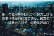 第一次使用茶杯狐cupfox努力让找电影变得简单时的真实感受：日常使用中哪些地方顺手，哪些需要适应