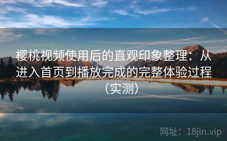 樱桃视频使用后的直观印象整理：从进入首页到播放完成的完整体验过程（实测）