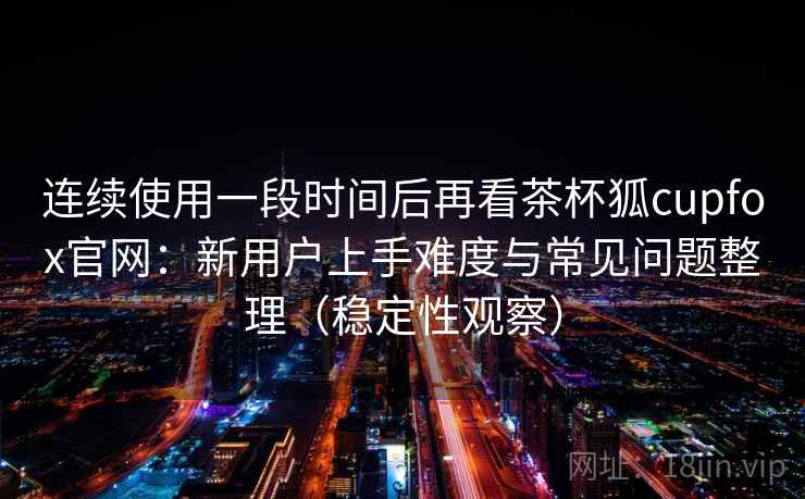 连续使用一段时间后再看茶杯狐cupfox官网：新用户上手难度与常见问题整理（稳定性观察）