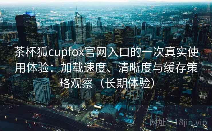 茶杯狐cupfox官网入口的一次真实使用体验：加载速度、清晰度与缓存策略观察（长期体验）