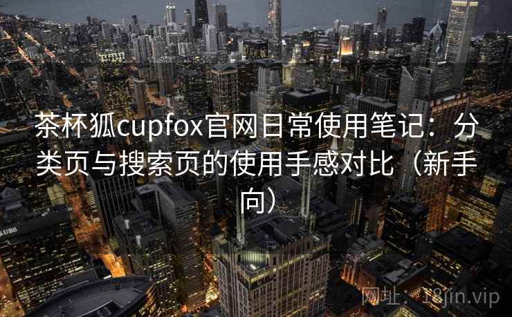 茶杯狐cupfox官网日常使用笔记：分类页与搜索页的使用手感对比（新手向）