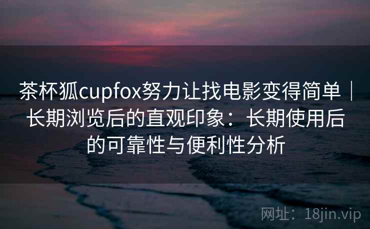 茶杯狐cupfox努力让找电影变得简单｜长期浏览后的直观印象：长期使用后的可靠性与便利性分析