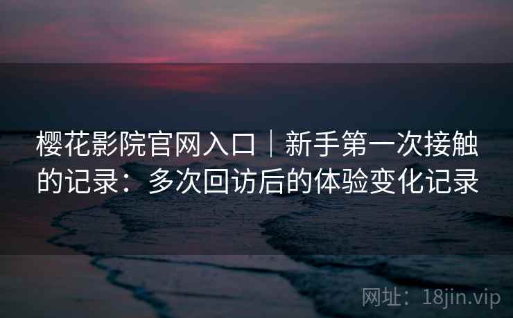 樱花影院官网入口｜新手第一次接触的记录：多次回访后的体验变化记录