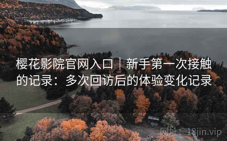 樱花影院官网入口｜新手第一次接触的记录：多次回访后的体验变化记录