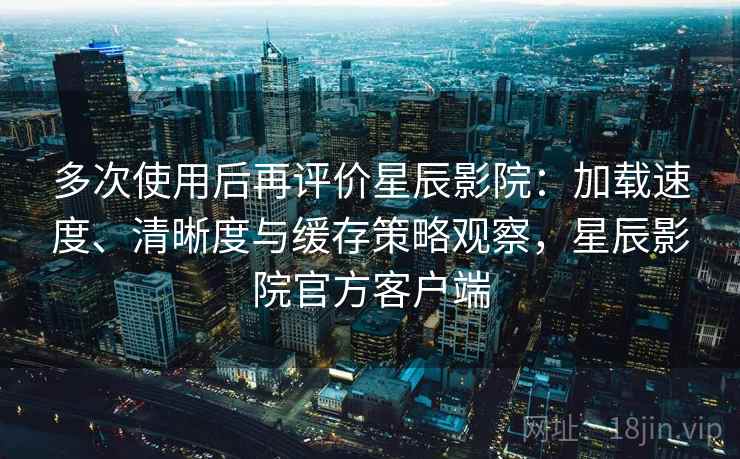 多次使用后再评价星辰影院:加载速度、清晰度与缓存策略观察,星辰影院官方客户端 多次使用后再评价星辰影院:加载速度、清晰度与缓存策略观察,星辰影院官方客户端
