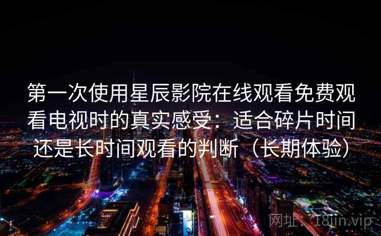第一次使用星辰影院在线观看免费观看电视时的真实感受:适合碎片时间还是长时间观看的判断(长期体验) 第一次使用星辰影院在线观看免费观看电视时的真实感受:适合碎片时间还是长时间观看的判断(长期体验)