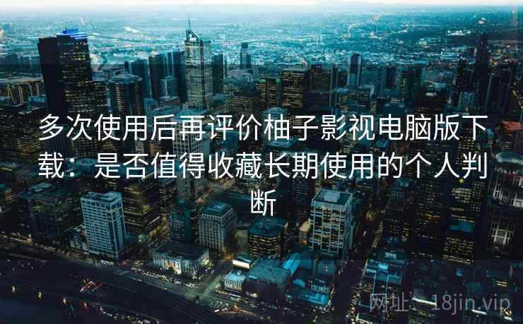 多次使用后再评价柚子影视电脑版下载：是否值得收藏长期使用的个人判断