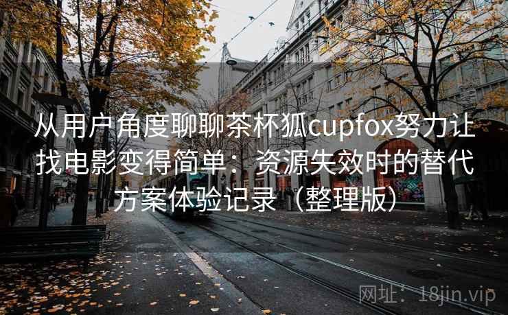 从用户角度聊聊茶杯狐cupfox努力让找电影变得简单：资源失效时的替代方案体验记录（整理版）