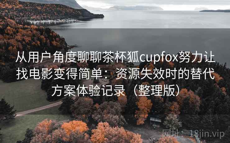 从用户角度聊聊茶杯狐cupfox努力让找电影变得简单：资源失效时的替代方案体验记录（整理版）