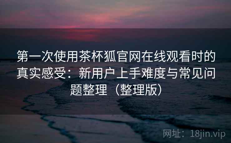 第一次使用茶杯狐官网在线观看时的真实感受：新用户上手难度与常见问题整理（整理版）