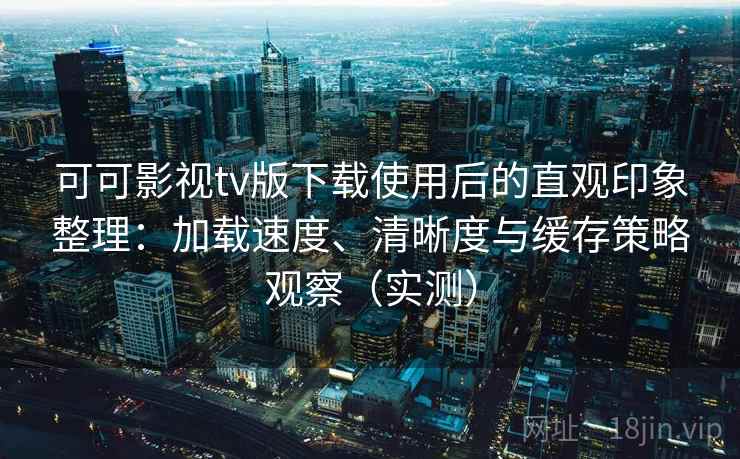 可可影视tv版下载使用后的直观印象整理：加载速度、清晰度与缓存策略观察（实测）