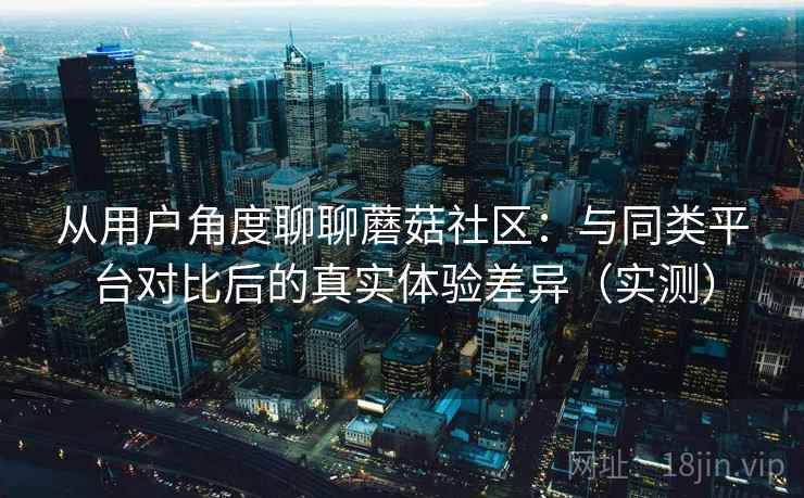从用户角度聊聊蘑菇社区：与同类平台对比后的真实体验差异（实测）