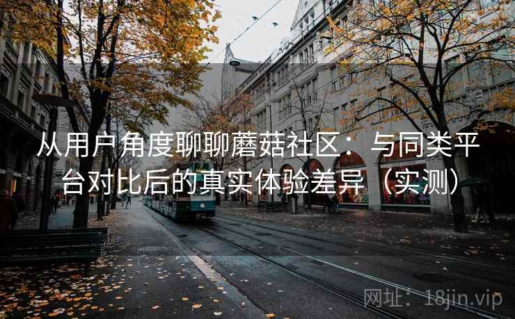 从用户角度聊聊蘑菇社区：与同类平台对比后的真实体验差异（实测）