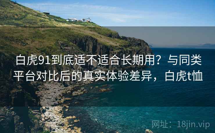 白虎91到底适不适合长期用？与同类平台对比后的真实体验差异，白虎t恤