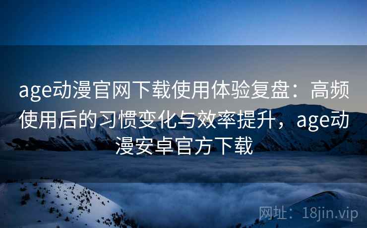 age动漫官网下载使用体验复盘：高频使用后的习惯变化与效率提升，age动漫安卓官方下载