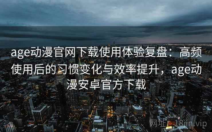 age动漫官网下载使用体验复盘：高频使用后的习惯变化与效率提升，age动漫安卓官方下载