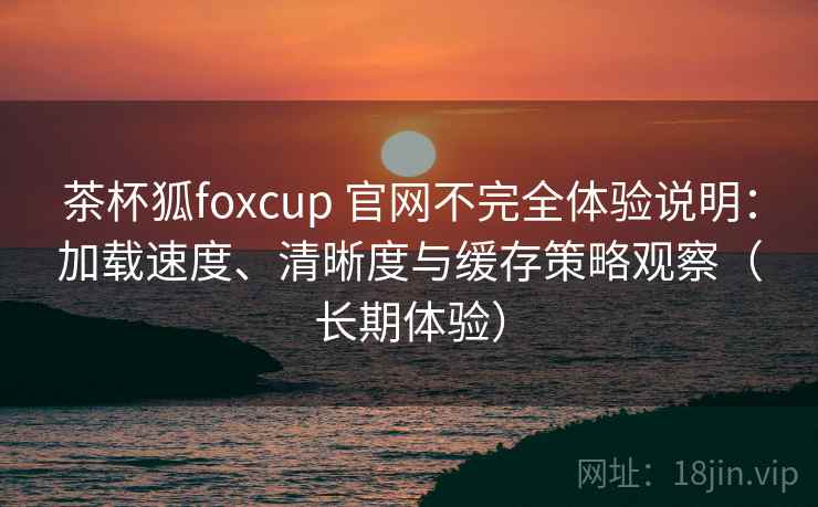 茶杯狐foxcup 官网不完全体验说明：加载速度、清晰度与缓存策略观察（长期体验）