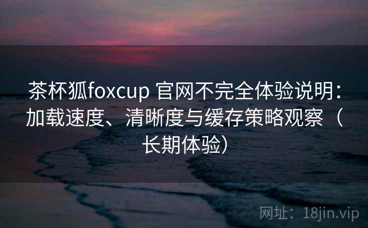 茶杯狐foxcup 官网不完全体验说明：加载速度、清晰度与缓存策略观察（长期体验）