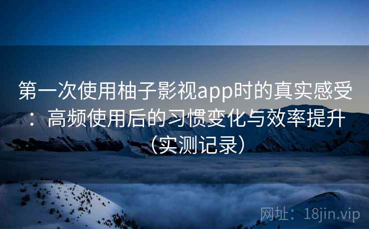 第一次使用柚子影视app时的真实感受：高频使用后的习惯变化与效率提升（实测记录）