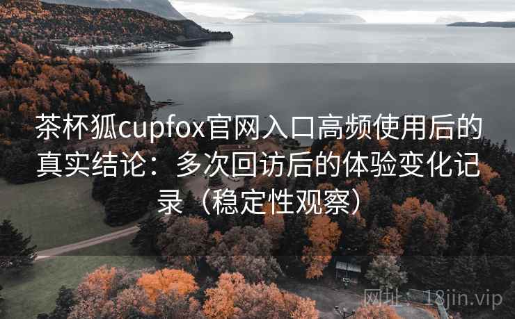 茶杯狐cupfox官网入口高频使用后的真实结论：多次回访后的体验变化记录（稳定性观察）