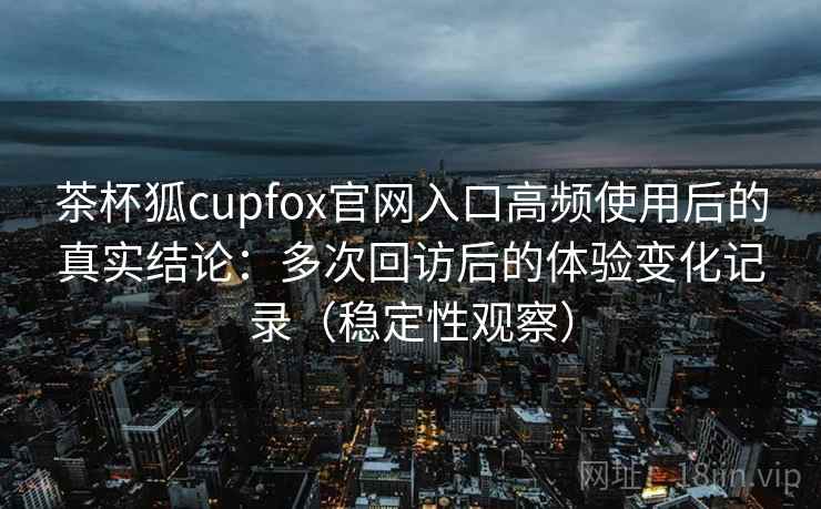 茶杯狐cupfox官网入口高频使用后的真实结论：多次回访后的体验变化记录（稳定性观察）