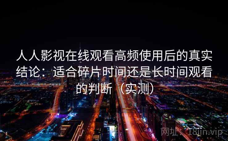 人人影视在线观看高频使用后的真实结论：适合碎片时间还是长时间观看的判断（实测）