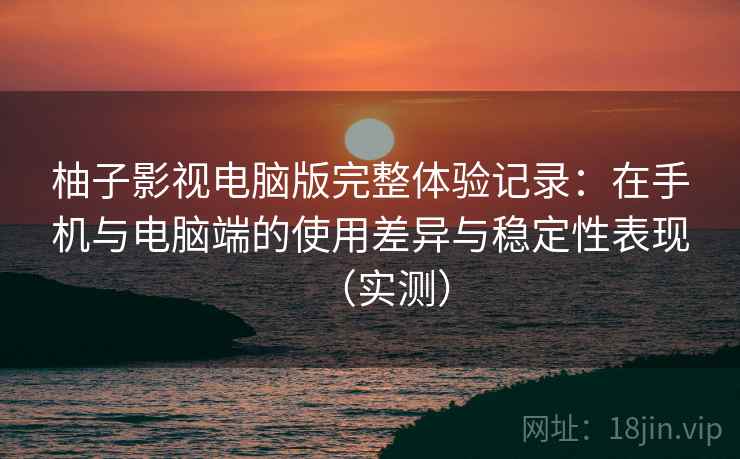 柚子影视电脑版完整体验记录：在手机与电脑端的使用差异与稳定性表现（实测）