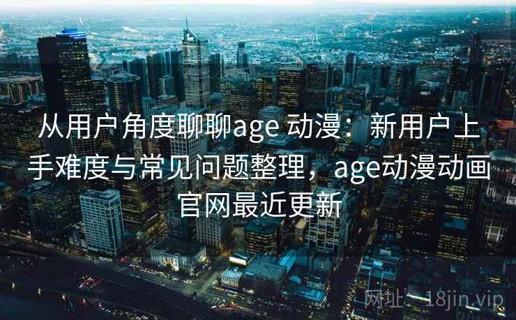 从用户角度聊聊age 动漫：新用户上手难度与常见问题整理，age动漫动画官网最近更新