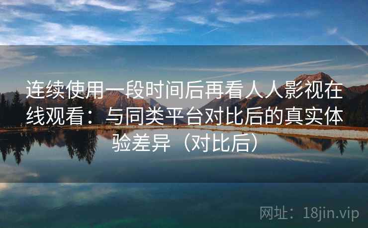 连续使用一段时间后再看人人影视在线观看：与同类平台对比后的真实体验差异（对比后）