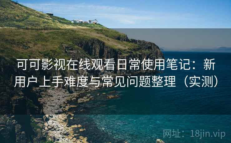 可可影视在线观看日常使用笔记：新用户上手难度与常见问题整理（实测）