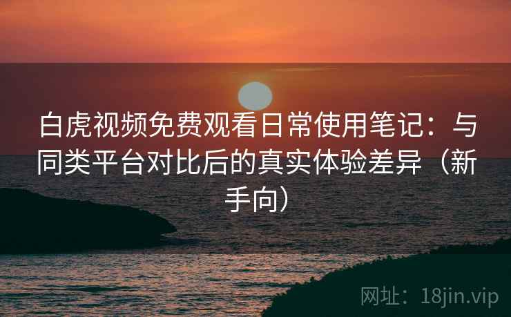 白虎视频免费观看日常使用笔记：与同类平台对比后的真实体验差异（新手向）
