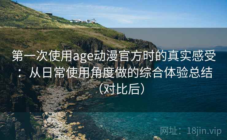 第一次使用age动漫官方时的真实感受：从日常使用角度做的综合体验总结（对比后）