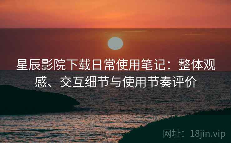星辰影院下载日常使用笔记：整体观感、交互细节与使用节奏评价