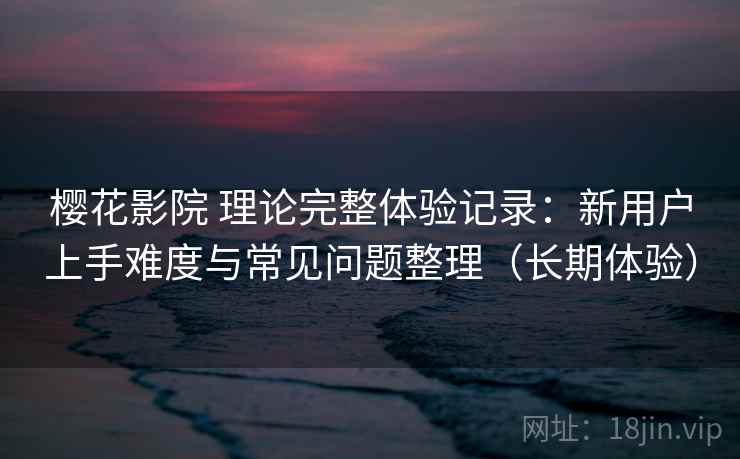 樱花影院 理论完整体验记录：新用户上手难度与常见问题整理（长期体验）