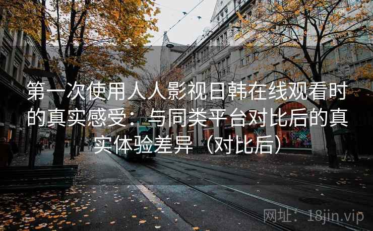 第一次使用人人影视日韩在线观看时的真实感受：与同类平台对比后的真实体验差异（对比后）