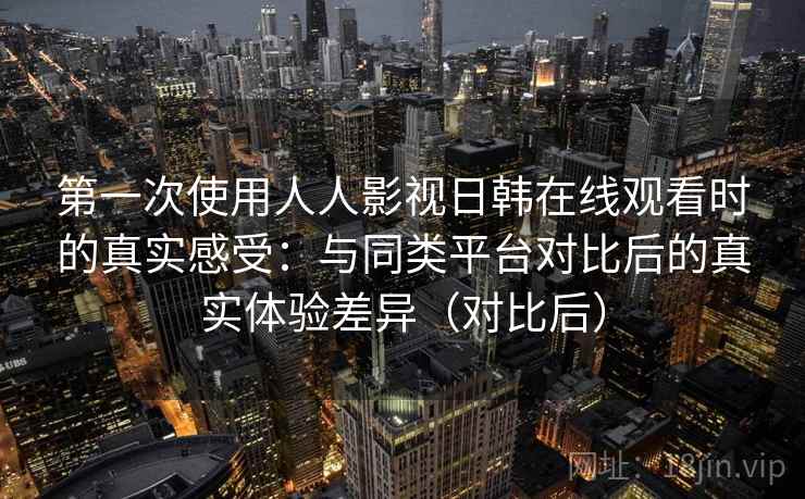 第一次使用人人影视日韩在线观看时的真实感受：与同类平台对比后的真实体验差异（对比后）