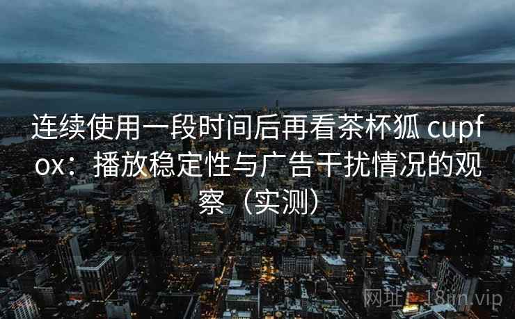 连续使用一段时间后再看茶杯狐 cupfox:播放稳定性与广告干扰情况的观察(实测) 连续使用一段时间后再看茶杯狐 cupfox:播放稳定性与广告干扰情况的观察(实测)