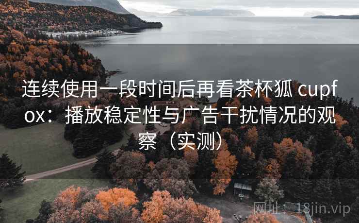 连续使用一段时间后再看茶杯狐 cupfox:播放稳定性与广告干扰情况的观察(实测) 连续使用一段时间后再看茶杯狐 cupfox:播放稳定性与广告干扰情况的观察(实测)