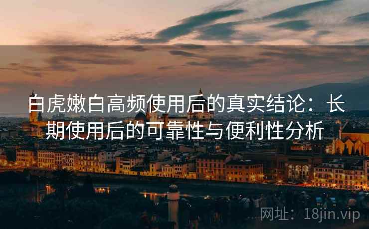 白虎嫩白高频使用后的真实结论:长期使用后的可靠性与便利性分析 白虎嫩白高频使用后的真实结论:长期使用后的可靠性与便利性分析