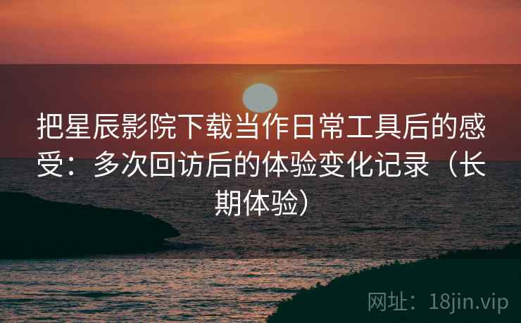 把星辰影院下载当作日常工具后的感受：多次回访后的体验变化记录（长期体验）